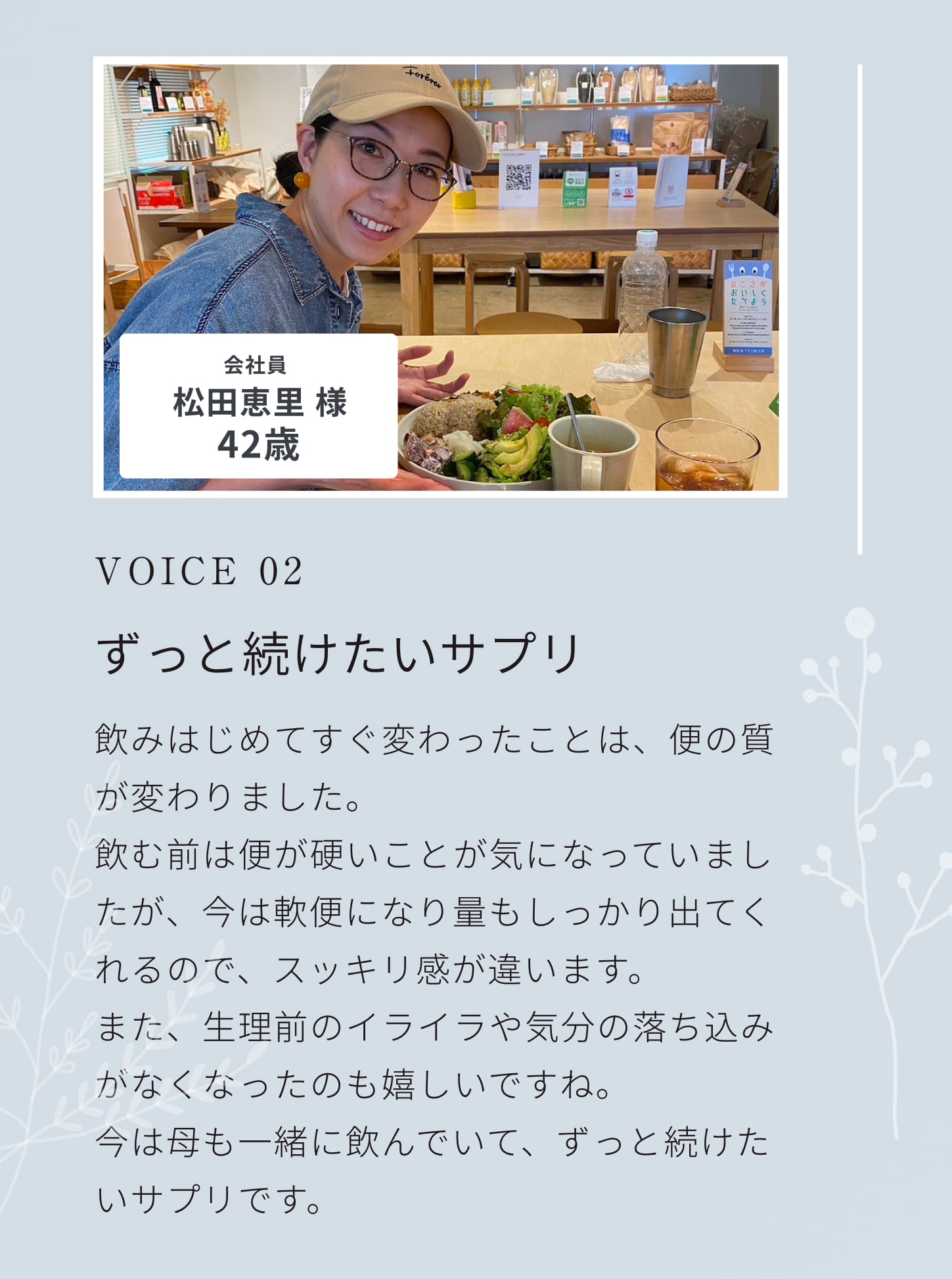 VOICE 02。朝からスッキリ！エネルギッシュな毎日を過ごせます！すごく自分にあっている気がします。恥ずかしいですが朝からスッキリできるし、よく眠れるせいか日中の体力も学生の頃のようです。