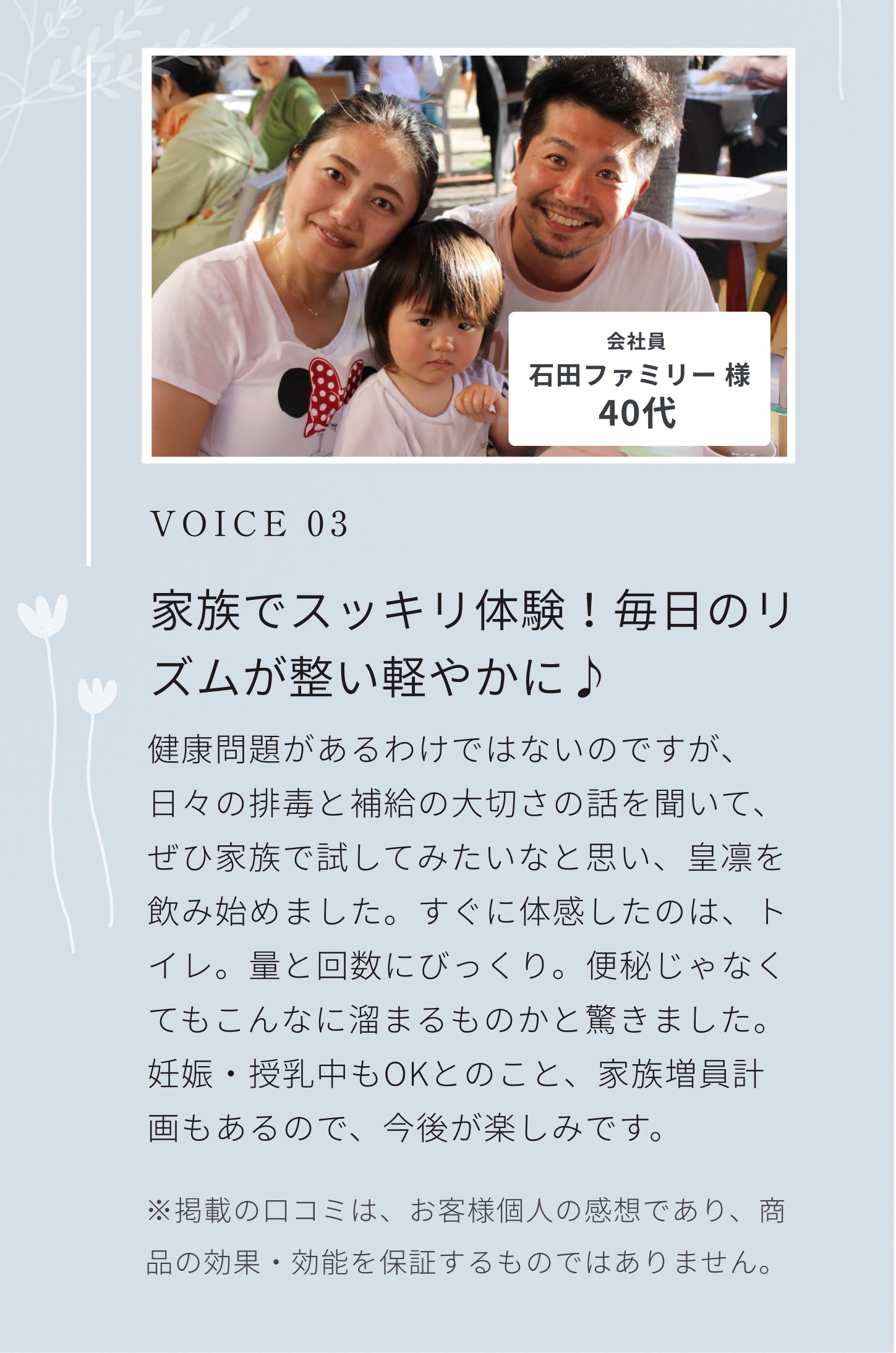VOICE 03。朝からスッキリ！エネルギッシュな毎日を過ごせます！すごく自分にあっている気がします。恥ずかしいですが朝からスッキリできるし、よく眠れるせいか日中の体力も学生の頃のようです。