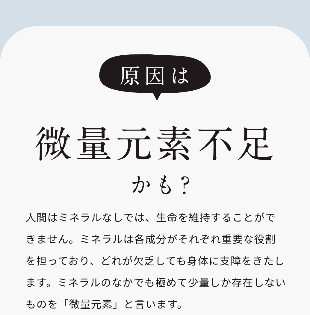 原因は微量元素不足かも？人間はミネラルなしでは、生命を維持することができません。ミネラルは各成分がそれぞれ重要な役割を担っており、どれが欠乏しても身体に支障をきたします。ミネラルのなかでも極めて少量しか存在しないものを「微量元素」と言います。