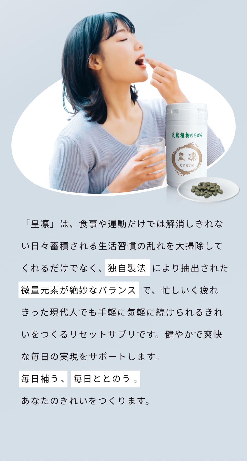 「皇凛」は、食事や運動だけでは解消しきれない日々蓄積される生活習慣の乱れを大掃除してくれるだけでなく、独自製法  により抽出された微量元素が絶妙なバランス  で、忙しいく疲れきった現代人でも手軽に気軽に続けられるきれいをつくるリセットサプリです。健やかで爽快な毎日の実現をサポートします。毎日補う、 毎日ととのう。あなたのきれいをつくります。