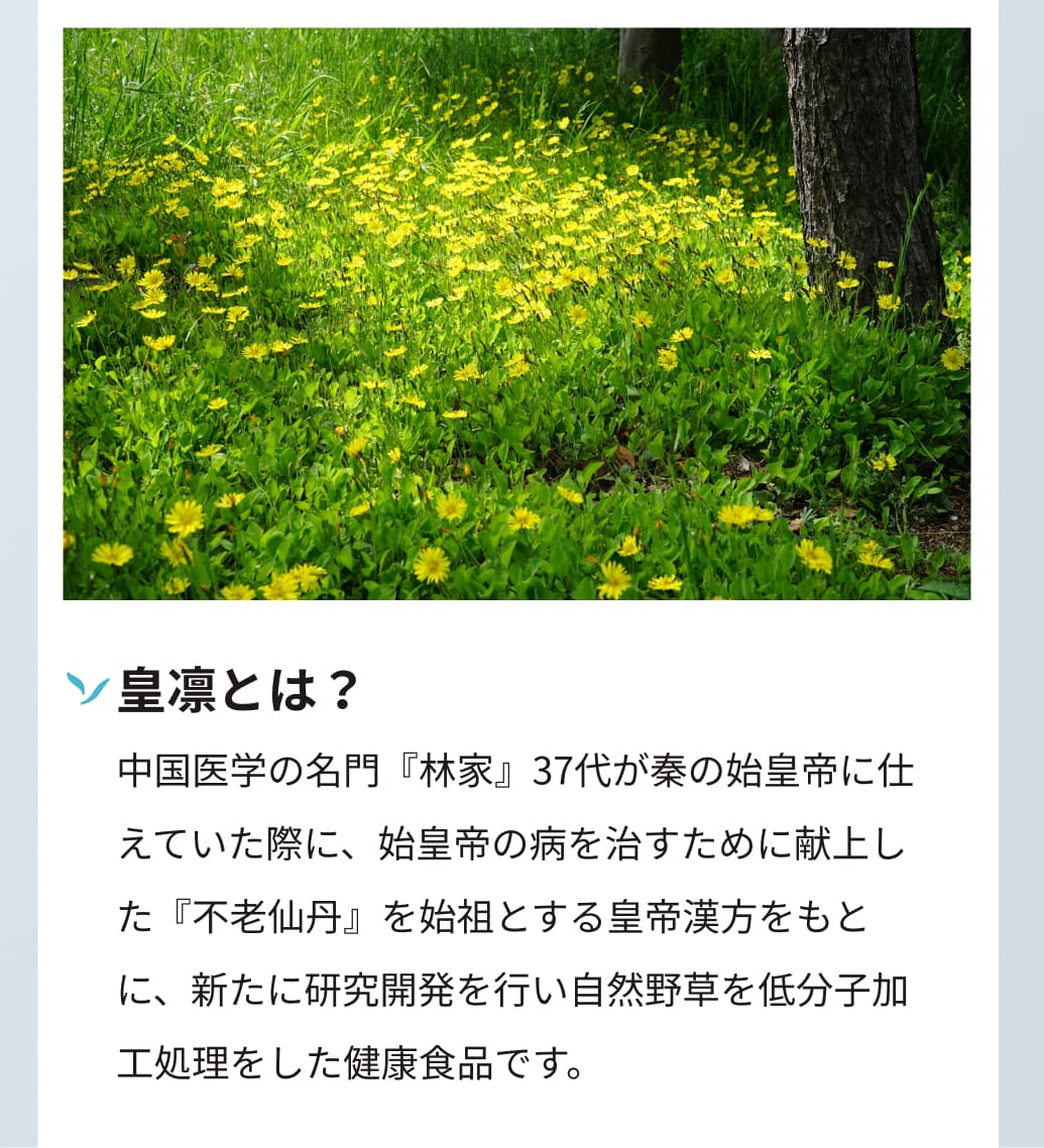 皇凛とは？中国医学の名門『林家』37代が秦の始皇帝に仕えていた際に、始皇帝の病を治すために献上した『不老仙丹』を始祖とする皇帝漢方をもとに、新たに研究開発を行い自然野草を低分子加工処理をした健康食品です。