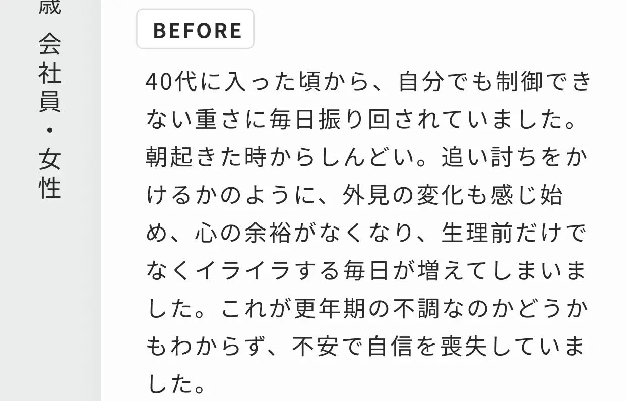 47歳 会社員・女性 BEFORE 40代に入った頃から、自分でも制御できない重さに毎日振り回されていました。朝起きた時からしんどい。追い討ちをかけるかのように、外見の変化も感じ始め、心の余裕がなくなり、生理前だけでなくイライラする毎日が増えてしまいました。これが更年期の不調なのかどうかもわからず、不安で自信を喪失していました。