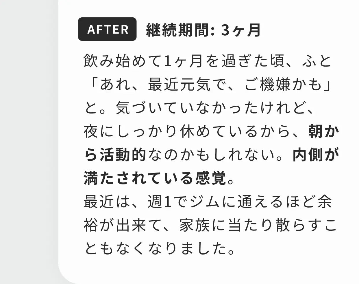 AFTER 継続期間：3ヶ月 飲み始めて1ヶ月を過ぎた頃、ふと「あれ、最近元気で、ご機嫌かも」と。気づいていなかったけれど、夜にしっかり休めているから、朝から活動的なのかもしれない。内側が満たされている感覚。最近は、週1でジムに通えるほど余裕が出来て、家族に当たり散らすこともなくなりました。