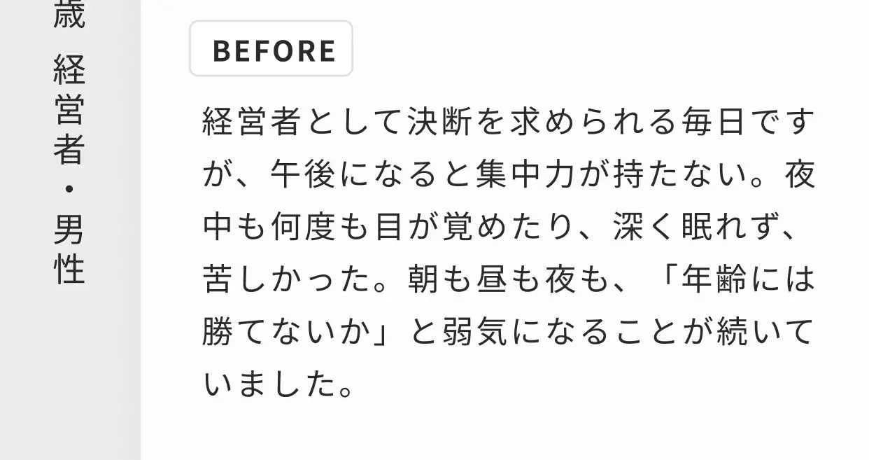 63歳 経営者・男性 BEFORE 経営者として決断を求められる毎日ですが、午後になると集中力が持たない。夜中も何度も目が覚めたり、深く眠れず、苦しかった。朝も昼も夜も、「年齢には勝てないか」と弱気になることが続いていました。