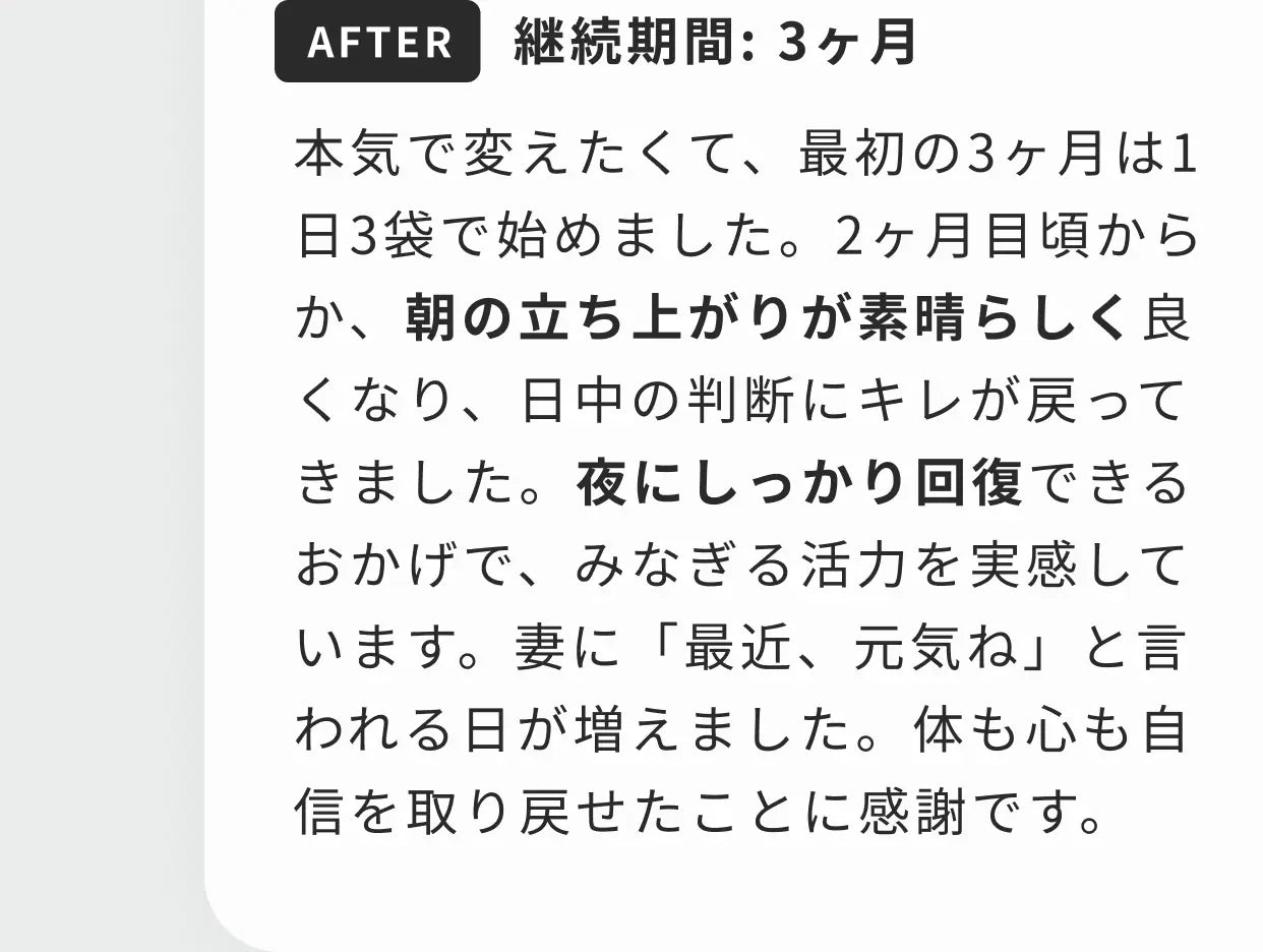 AFTER 継続期間：3ヶ月 本気で変えたくて、最初の3ヶ月は1日3袋で始めました。2ヶ月目頃からか、朝の立ち上がりが素晴らしく良くなり、日中の判断にキレが戻ってきました。夜にしっかり回復できるおかげで、みなぎる活力を実感しています。妻に「最近、元気ね」と言われる日が増えました。体も心も自信を取り戻せたことに感謝です。