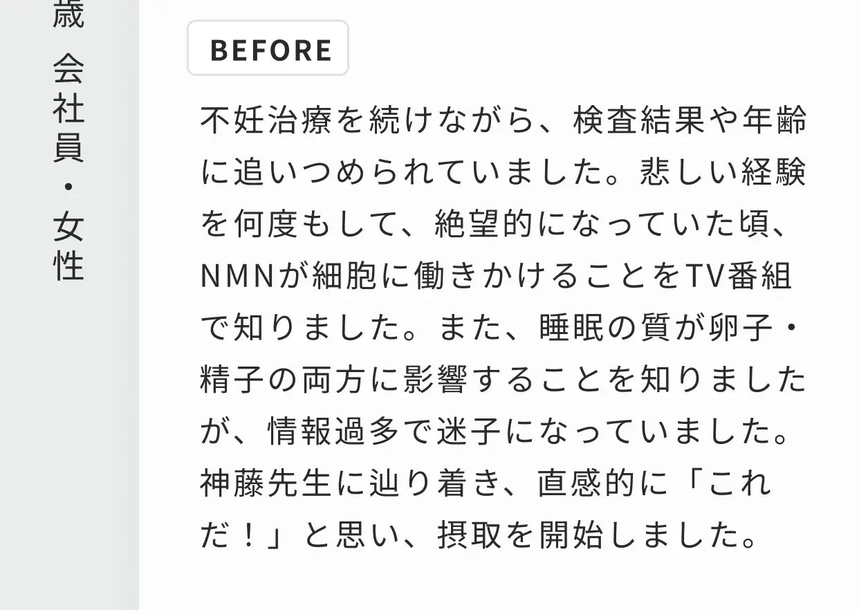 41歳 会社員・女性 BEFORE 不妊治療を続けながら、検査結果や年齢に追いつめられていました。悲しい経験を何度もして、絶望的になっていた頃、NMNが細胞に働きかけることをTV番組で知りました。また、睡眠の質が卵子・精子の両方に影響することを知りましたが、情報過多で迷子になっていました。神藤先生に辿り着き、直感的に「これだ！」と思い、摂取を開始しました。