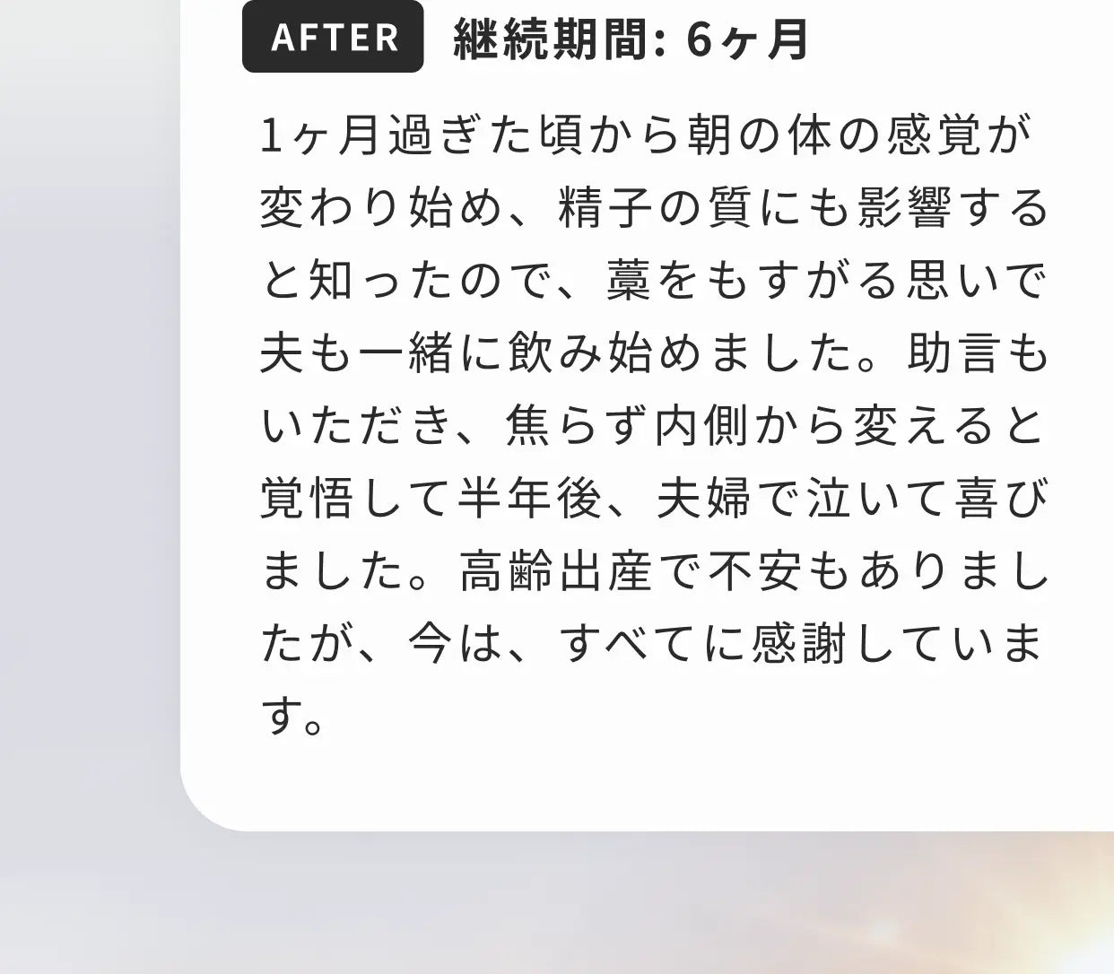 AFTER 継続期間：6ヶ月 1ヶ月過ぎた頃から朝の体の感覚が変わり始め、精子の質にも影響すると知ったので、藁をもすがる思いで夫も一緒に飲み始めました。助言もいただき、焦らず内側から変えると覚悟して半年後、夫婦で泣いて喜びました。高齢出産で不安もありましたが、今は、すべてに感謝しています。