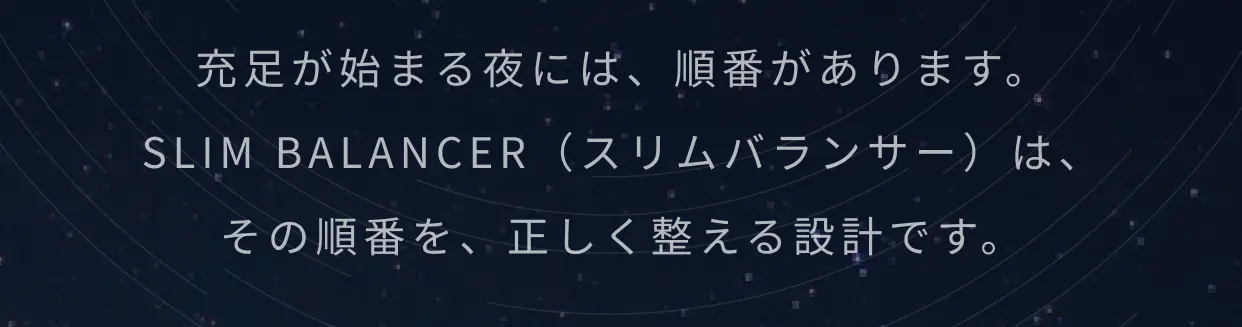 充足が始まる夜には、順番があります。SLIM BALANCER（スリムバランサー）は、その順番を、正しく整える設計です。