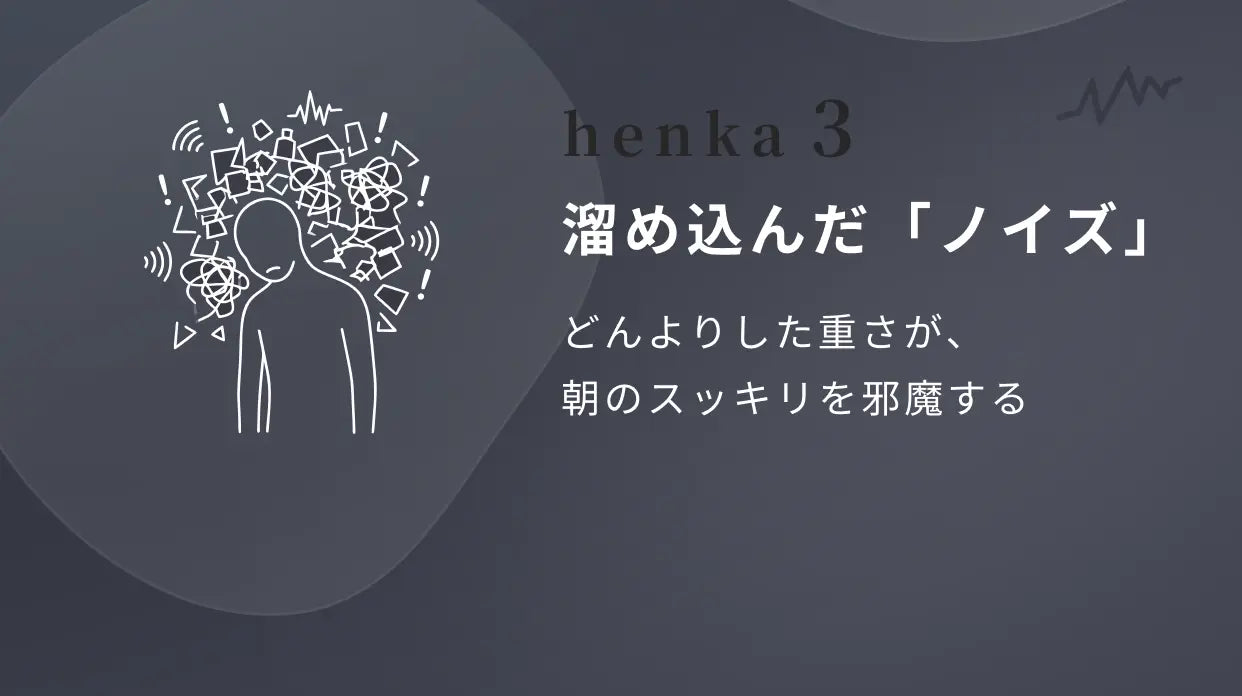 henka 3 溜め込んだ「ノイズ」 どんよりした重さが、朝のスッキリを邪魔する