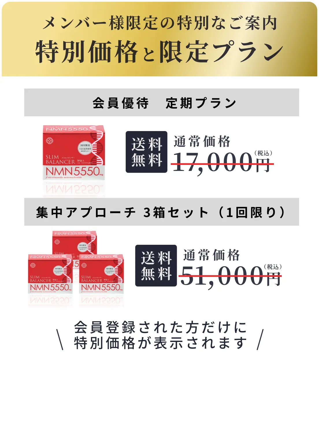 メンバー様限定の特別なご案内 特別価格と限定プラン 会員優待定期プラン 送料無料 通常価格17,000円 集中アプローチ3箱セット（1回限り） 送料無料 通常価格51,000円 会員登録された方だけに特別価格が表示されます