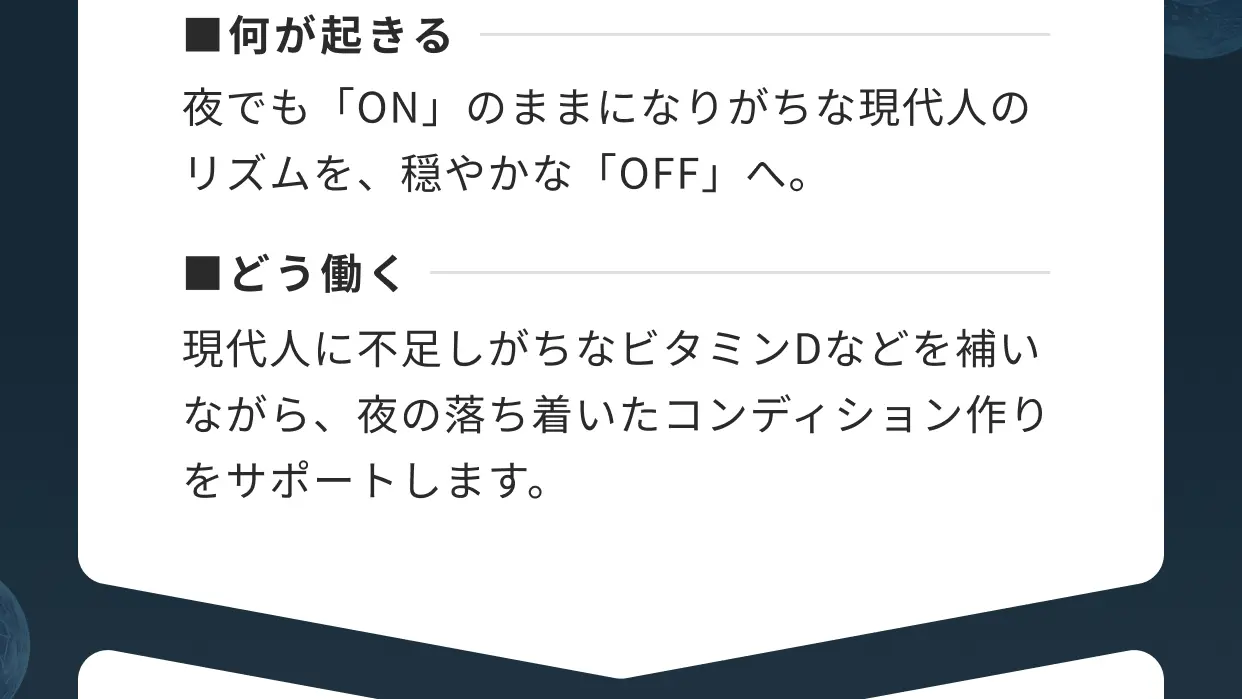 ■何が起きる 夜でも「ON」のままになりがちな現代人のリズムを、穏やかな「OFF」へ。■どう働く 現代人に不足しがちなビタミンDなどを補いながら、夜の落ち着いたコンディション作りをサポートします。