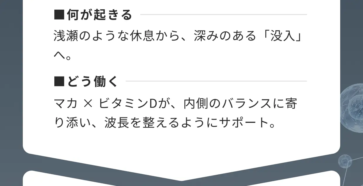 ■何が起きる 浅瀬のような休息から、深みのある「没入」へ。■どう働く マカ×ビタミンDが、内側のバランスに寄り添い、波長を整えるようにサポート。