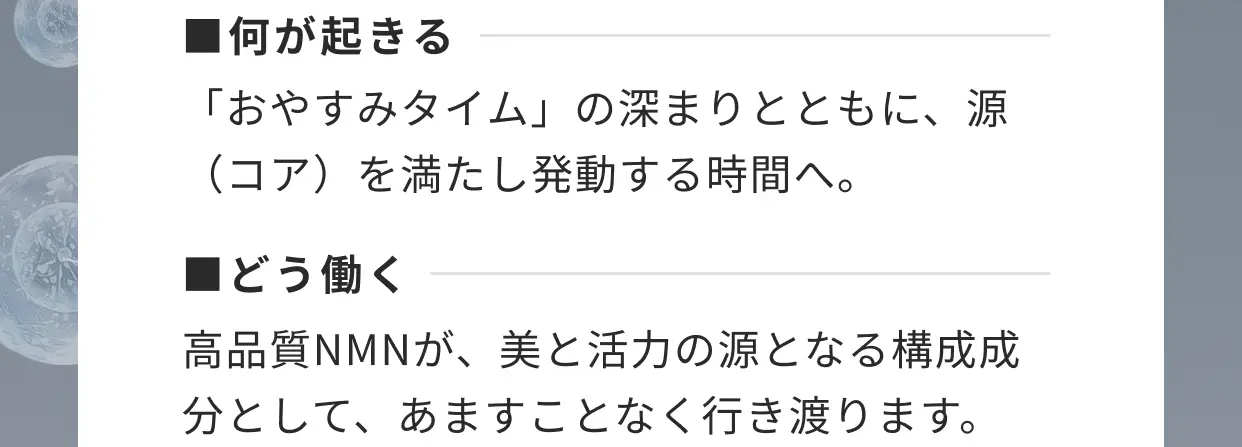 ■何が起きる 「おやすみタイム」の深まりとともに、源（コア）を満たし発動する時間へ。■どう働く 高品質NMNが、美と活力の源となる構成成分として、あますことなく行き渡ります。