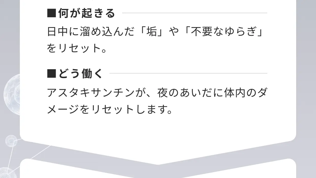 ■何が起きる 日中に溜め込んだ「垢」や「不要なゆらぎ」をリセット。■どう働く アスタキサンチンが、夜のあいだに体内のダメージをリセットします。