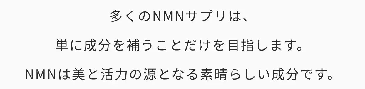 多くのNMNサプリは、単に成分を補うことだけを目指します。NMNは美と活力の源となる素晴らしい成分です。