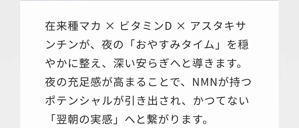 在来種マカ×ビタミンD×アスタキサンチンが、夜の「おやすみタイム」を穏やかに整え、深い安らぎへと導きます。夜の充足感が高まることで、NMNが持つポテンシャルが引き出され、かつてない「翌朝の実感」へと繋がります。