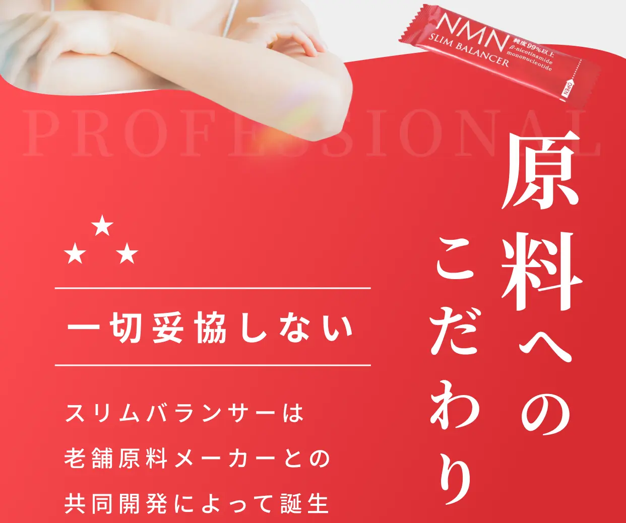 PROFESSIONAL 一切妥協しない原料へのこだわり スリムバランサーは老舗原料メーカーとの共同開発によって誕生