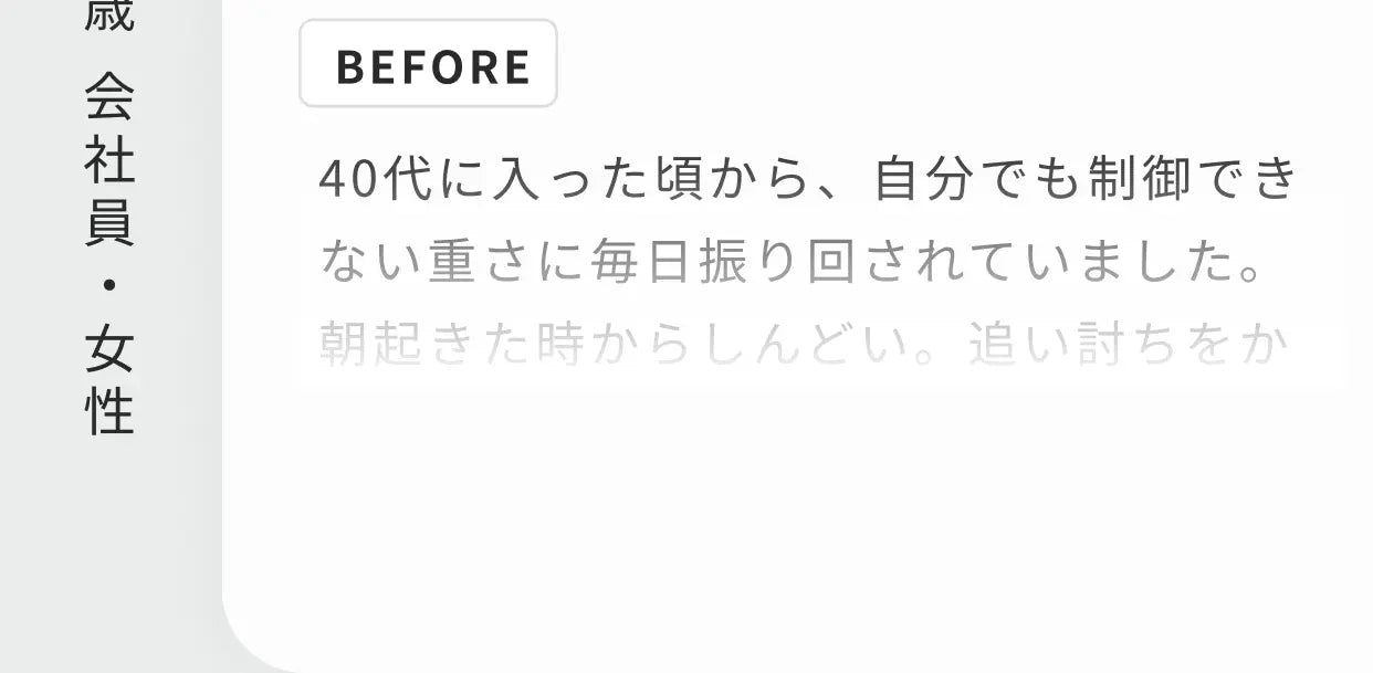 47歳 会社員・女性 BEFORE 40代に入った頃から、自分でも制御できない重さに毎日振り回されていました。朝起きた時からしんどい。追い討ちをかけるかのように…