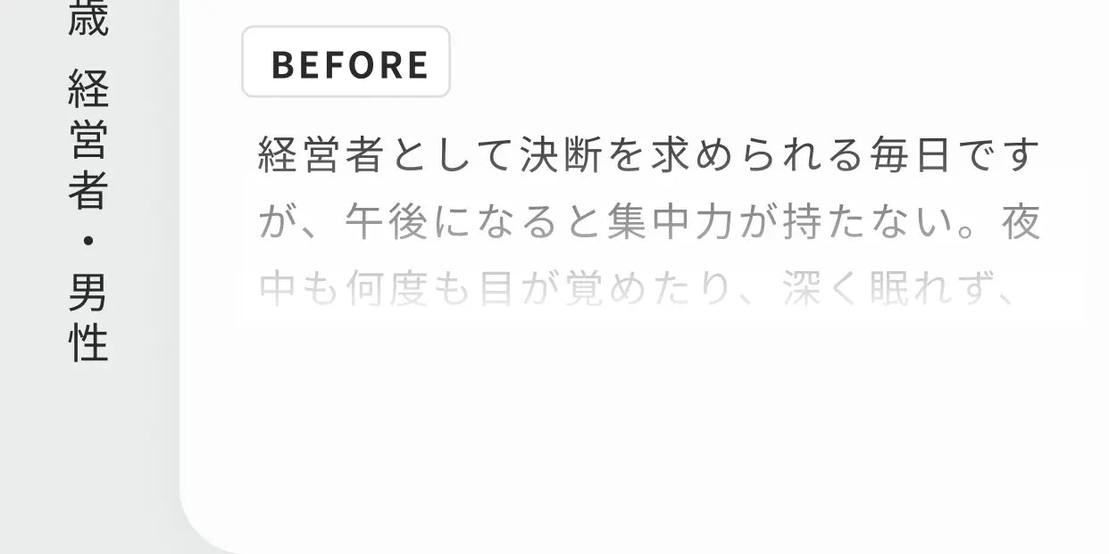 63歳 経営者・男性 BEFORE 経営者として決断を求められる毎日ですが、午後になると集中力が持たない。夜中も何度も目が覚めたり…