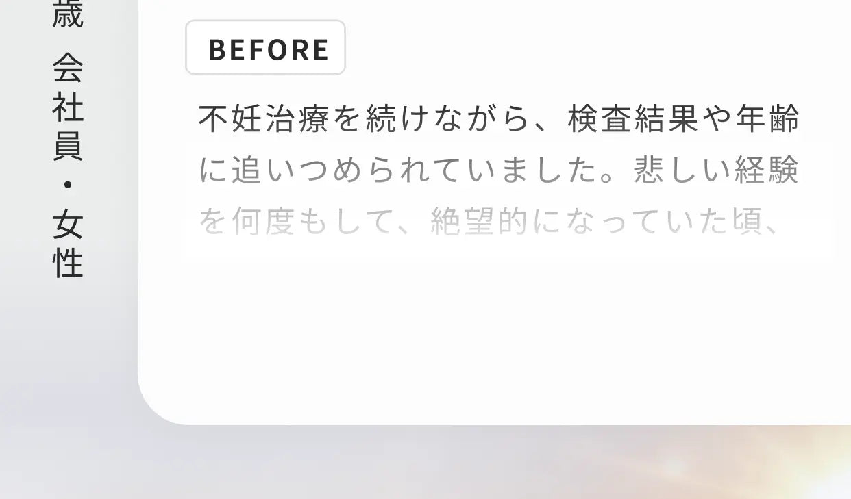 41歳 会社員・女性 BEFORE 不妊治療を続けながら、検査結果や年齢に追いつめられていました。悲しい経験を何度もして…